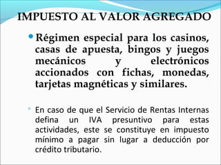 IMPUESTO AL VALOR AGREGADO
 Régimen      especial para los casinos,
     casas de apuesta, bingos y juegos
     mecánicos       y       electrónicos
     accionados con fichas, monedas,
     tarjetas magnéticas y similares.

    En caso de que el Servicio de Rentas Internas
     defina un IVA presuntivo para estas
     actividades, este se constituye en impuesto
     mínimo a pagar sin lugar a deducción por
     crédito tributario.
 