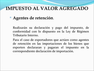 IMPUESTO AL VALOR AGREGADO
  Agentes de retención.

  Realizarán su declaración y pago del impuesto, de
  conformidad con lo dispuesto en la Ley de Régimen
  Tributario Interno.
  Para el caso de exportadores que actúen como agentes
  de retención en las importaciones de los bienes que
  exporten declararan y pagaran el impuesto en la
  correspondiente declaración de importación.
 