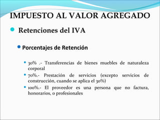 IMPUESTO AL VALOR AGREGADO
 Retenciones del IVA

 Porcentajes de Retención

    30% .- Transferencias de bienes muebles de naturaleza
     corporal
    70%.- Prestación de servicios (excepto servicios de
     construcción, cuando se aplica el 30%)
    100%.- El proveedor es una persona que no factura,
     honorarios, o profesionales
 