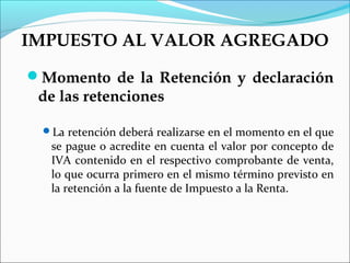 IMPUESTO AL VALOR AGREGADO
Momento de la Retención y declaración
 de las retenciones

 La retención deberá realizarse en el momento en el que
   se pague o acredite en cuenta el valor por concepto de
   IVA contenido en el respectivo comprobante de venta,
   lo que ocurra primero en el mismo término previsto en
   la retención a la fuente de Impuesto a la Renta.
 