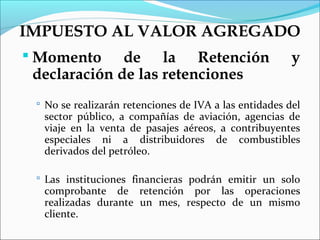 IMPUESTO AL VALOR AGREGADO
 Momento     de la Retención                           y
 declaración de las retenciones
  No se realizarán retenciones de IVA a las entidades del
  sector público, a compañías de aviación, agencias de
  viaje en la venta de pasajes aéreos, a contribuyentes
  especiales ni a distribuidores de combustibles
  derivados del petróleo.

  Las instituciones financieras podrán emitir un solo
  comprobante de retención por las operaciones
  realizadas durante un mes, respecto de un mismo
  cliente.
 