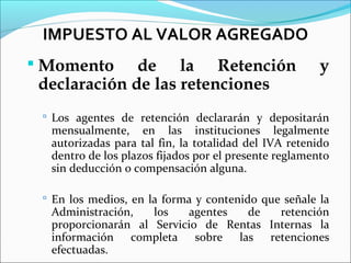 IMPUESTO AL VALOR AGREGADO
 Momento     de la Retención                          y
 declaración de las retenciones
  Los agentes de retención declararán y depositarán
  mensualmente, en las instituciones legalmente
  autorizadas para tal fin, la totalidad del IVA retenido
  dentro de los plazos fijados por el presente reglamento
  sin deducción o compensación alguna.

  En los medios, en la forma y contenido que señale la
  Administración,   los   agentes  de    retención
  proporcionarán al Servicio de Rentas Internas la
  información completa sobre las retenciones
  efectuadas.
 