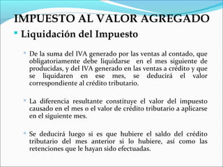 IMPUESTO AL VALOR AGREGADO
 Liquidación del Impuesto

   De la suma del IVA generado por las ventas al contado, que
   obligatoriamente debe liquidarse en el mes siguiente de
   producidas, y del IVA generado en las ventas a crédito y que
   se liquidaren en ese mes, se deducirá el valor
   correspondiente al crédito tributario.

   La diferencia resultante constituye el valor del impuesto
   causado en el mes o el valor de crédito tributario a aplicarse
   en el siguiente mes.

   Se deducirá luego si es que hubiere el saldo del crédito
   tributario del mes anterior si lo hubiere, así como las
   retenciones que le hayan sido efectuadas.
 