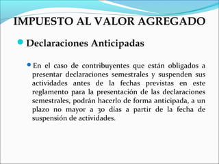 IMPUESTO AL VALOR AGREGADO
Declaraciones Anticipadas

  En el caso de contribuyentes que están obligados a
   presentar declaraciones semestrales y suspenden sus
   actividades antes de la fechas previstas en este
   reglamento para la presentación de las declaraciones
   semestrales, podrán hacerlo de forma anticipada, a un
   plazo no mayor a 30 días a partir de la fecha de
   suspensión de actividades.
 