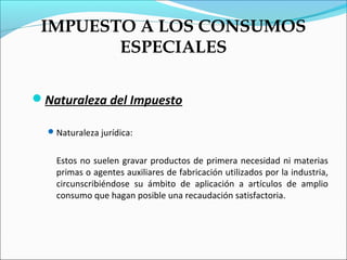IMPUESTO A LOS CONSUMOS
        ESPECIALES

Naturaleza del Impuesto

   Naturaleza jurídica:


    Estos no suelen gravar productos de primera necesidad ni materias
    primas o agentes auxiliares de fabricación utilizados por la industria,
    circunscribiéndose su ámbito de aplicación a artículos de amplio
    consumo que hagan posible una recaudación satisfactoria.
 