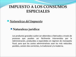 IMPUESTO A LOS CONSUMOS
        ESPECIALES

Naturaleza del Impuesto

  Naturaleza jurídica:

   Los productos gravados suelen ser obtenidos o fabricados a través de
   procesos que pueden ser fácilmente intervenidos por la
   Administración, producidos o expendidos en régimen de monopolio
   fiscal, para que los costos administrativos sean los más reducidos
   posibles, existen dos corrientes, la tradicional y la moderna.
 