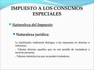 IMPUESTO A LOS CONSUMOS
        ESPECIALES

Naturaleza del Impuesto

  Naturaleza jurídica:

   La clasificación tradicional distingue a los impuestos en directos o
   indirectos;
   - Tributos directos aquellos que no son posible de trasladarse a
   terceras personas,
   - Tributos indirectos los que no pueden trasladarse.
 