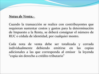 Notas de Venta.-

Cuando la transacción se realice con contribuyentes que
requieran sustentar costos y gastos para la determinación
de Impuesto a la Renta, se deberá consignar el número de
RUC o cédula de identidad, por cualquier monto.

Cada nota de venta debe ser totalizada y cerrada
individualmente debiendo emitirse en las copias
adicionales a las que corresponda al emisor la leyenda
“copia sin derecho a crédito tributario”
 