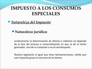 IMPUESTO A LOS CONSUMOS
        ESPECIALES
Naturaleza del Impuesto

  Naturaleza jurídica:


   Jurídicamente la determinación de directo o indirecto no depende
   de la fase del proceso o comercialización en que se de el hecho
   generador, sino de su traslación o no al contribuyente.

   Nuestra legislación al igual que otras latinoamericanas, señala que
   este impuesto grava el consumo de los bienes.
 