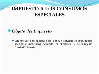 IMPUESTO A LOS CONSUMOS
        ESPECIALES


Objeto del Impuesto

   Este impuesto se aplicará a los bienes y servicios de procedencia
    nacional e importados, detallados en el artículo 82 de la Ley de
    Equidad Tributaria:
 