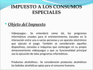 IMPUESTO A LOS CONSUMOS
          ESPECIALES

 Objeto del Impuesto

  - Videojuegos.-   Se entenderá como tal, los programas
   informáticos creados para el entretenimiento, basados en la
   interacción entre una o varias personas y un aparato electrónico
   que ejecuta el juego. También se considerarán aquellos
   dispositivos, consolas o máquinas que contengan en su propio
   almacenamiento videojuegos y que su funcionalidad principal
   sea la ejecución de tales programas informáticos.

  - Productos alcohólicos.- Se considerarán productos alcohólicos
   las bebidas alcohólicas aptas para el consumo humano.
 