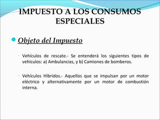 IMPUESTO A LOS CONSUMOS
         ESPECIALES

Objeto del Impuesto

  - Vehículos de rescate.- Se entenderá los siguientes tipos de
   vehículos: a) Ambulancias, y b) Camiones de bomberos.

  - Vehículos Híbridos.- Aquellos que se impulsan por un motor
   eléctrico y alternativamente por un motor de combustión
   interna.
 