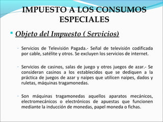 IMPUESTO A LOS CONSUMOS
           ESPECIALES
 Objeto del Impuesto ( Servicios)

  - Servicios de Televisión Pagada.- Señal de televisión codificada
   por cable, satélite y otros. Se excluyen los servicios de internet.

  - Servicios de casinos, salas de juego y otros juegos de azar.- Se
   consideran casinos a los establecidos que se dediquen a la
   práctica de juegos de azar y naipes que utilicen naipes, dados y
   ruletas, máquinas tragamonedas.

  - Son máquinas tragamonedas aquellos aparatos mecánicos,
   electromecánicos o electrónicos de apuestas que funcionen
   mediante la inducción de monedas, papel moneda o fichas.
 