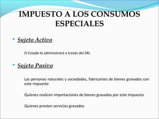 IMPUESTO A LOS CONSUMOS
         ESPECIALES
 Sujeto Activo

    El Estado lo administrará a través del SRI.


 Sujeto Pasivo

    Las personas naturales y sociedades, fabricantes de bienes gravados con
    este impuesto

    Quienes realicen importaciones de bienes gravados por este impuesto

    Quienes presten servicios gravados
 