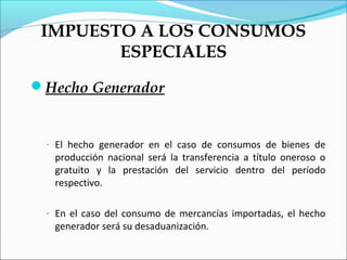 IMPUESTO A LOS CONSUMOS
        ESPECIALES
Hecho Generador


 - El hecho generador en el caso de consumos de bienes de
  producción nacional será la transferencia a título oneroso o
  gratuito y la prestación del servicio dentro del período
  respectivo.

 - En el caso del consumo de mercancías importadas, el hecho
  generador será su desaduanización.
 