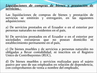 Liquidaciones de compras de bienes y prestación de
servicios.-
Las liquidaciones de compras de bienes y prestación de
servicios se emitirán y entregarán, en las siguientes
adquisiciones:
a) De servicios prestados en el Ecuador o en el exterior por
personas naturales no residentes en el país,
b) De servicios prestados en el Ecuador o en el exterior por
sociedades extranjeras que no posean domicilio ni
establecimiento permanente en el país,
c) De bienes muebles y de servicios a personas naturales no
obligadas a llevar contabilidad, ni inscritos en el Registro
Unico de Contribuyentes (RUC),
d) De bienes muebles y servicios realizadas para el sujeto
pasivo por uno de sus empleados en relación de dependencia,
con comprobantes de venta a nombre del empleado,
 