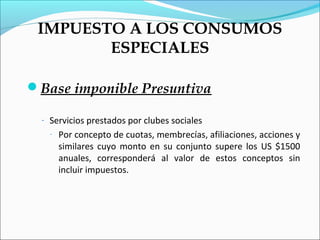 IMPUESTO A LOS CONSUMOS
        ESPECIALES

Base imponible Presuntiva

  - Servicios prestados por clubes sociales
    -   Por concepto de cuotas, membrecías, afiliaciones, acciones y
        similares cuyo monto en su conjunto supere los US $1500
        anuales, corresponderá al valor de estos conceptos sin
        incluir impuestos.
 