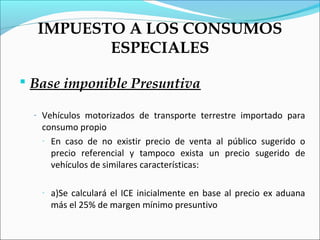 IMPUESTO A LOS CONSUMOS
         ESPECIALES

 Base imponible Presuntiva

  - Vehículos motorizados de transporte terrestre importado para
   consumo propio
   - En caso de no existir precio de venta al público sugerido o
     precio referencial y tampoco exista un precio sugerido de
     vehículos de similares características:

   -   a)Se calculará el ICE inicialmente en base al precio ex aduana
       más el 25% de margen mínimo presuntivo
 