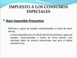 IMPUESTO A LOS CONSUMOS
           ESPECIALES

Base imponible Presuntiva

  - Perfumes y aguas de tocador comercializados a través de venta
   directa.
   - La base imponible para el cálculo del ICE de perfumes y aguas de
     tocador, comercializados a través de venta directa, será
     calculada sobre los precios referenciales que para el efecto
     concede la Ley.
 