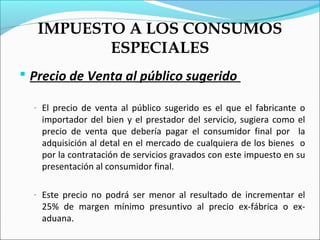 IMPUESTO A LOS CONSUMOS
          ESPECIALES
 Precio de Venta al público sugerido

  - El precio de venta al público sugerido es el que el fabricante o
   importador del bien y el prestador del servicio, sugiera como el
   precio de venta que debería pagar el consumidor final por la
   adquisición al detal en el mercado de cualquiera de los bienes o
   por la contratación de servicios gravados con este impuesto en su
   presentación al consumidor final.

  - Este precio no podrá ser menor al resultado de incrementar el
   25% de margen mínimo presuntivo al precio ex-fábrica o ex-
   aduana.
 
