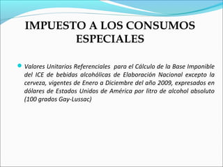 IMPUESTO A LOS CONSUMOS
         ESPECIALES

 Valores Unitarios Referenciales para el Cálculo de la Base Imponible
  del ICE de bebidas alcohólicas de Elaboración Nacional excepto la
  cerveza, vigentes de Enero a Diciembre del año 2009, expresados en
  dólares de Estados Unidos de América por litro de alcohol absoluto
  (100 grados Gay-Lussac)
 