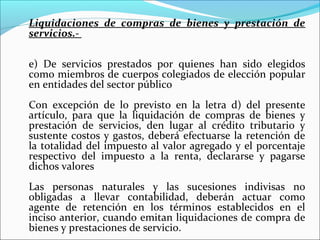Liquidaciones de compras de bienes y prestación de
servicios.-

e) De servicios prestados por quienes han sido elegidos
como miembros de cuerpos colegiados de elección popular
en entidades del sector público
Con excepción de lo previsto en la letra d) del presente
artículo, para que la liquidación de compras de bienes y
prestación de servicios, den lugar al crédito tributario y
sustente costos y gastos, deberá efectuarse la retención de
la totalidad del impuesto al valor agregado y el porcentaje
respectivo del impuesto a la renta, declararse y pagarse
dichos valores
Las personas naturales y las sucesiones indivisas no
obligadas a llevar contabilidad, deberán actuar como
agente de retención en los términos establecidos en el
inciso anterior, cuando emitan liquidaciones de compra de
bienes y prestaciones de servicio.
 