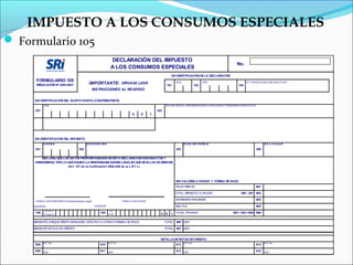 IMPUESTO A LOS CONSUMOS ESPECIALES
 Formulario 105
                                                                   DECLARACIÓN DEL IMPUESTO
                                                                                                                                                            No.
                                                                   A LOS CONSUMOS ESPECIALES
                                                                                                          100 IDENTIFICACIÓN DE LA DECLARACIÓN
      FORMULARIO 105
       RESOLUCIÓN Nº 2005-0637                IMPORTANTE:                  SÍRVASE LEER
                                                                                                        101
                                                                                                              M ES
                                                                                                                              102
                                                                                                                                     A ÑO
                                                                                                                                                             104
                                                                                                                                                                   Nº. FORM ULARIO QUE SUSTITUYE


                                                   INSTRUCCIONES AL REVERSO


     200 IDENTIFICACIÓN DEL SUJETO PASIVO (CONTRIBUYENTE)
            RUC                                                                                        RA ZÓN SOCIA L, DENOM INA CIÓN O A PELLIDOS Y NOM B RES COM P LETOS

      201                                                                                        202
                                                                                 0     0     1




     300 IDENTIFICACIÓN DEL IMPUESTO
            C Ó D IG O                      D E S C R IP C IÓ N                                                      B A S E IM P O N IB LE                                        IC E A P A G A R

      301                             302                                                                     303                                                            399


         DECLARO QUE LOS DATOS PROPORCIONADOS EN ESTA DECLARACIÓN SON EXACTOS Y
     VERDADEROS, POR LO QUE ASUMO LA RESPONSABILIDADES LEGALES QUE DE ELLAS SE DERIVEN
                        (Art. 101 de la Codificación 2004-026 de la L.R.T.I.)




                                                                                                              900 VALORES A PAGAR Y FORMA DE PAGO
                                                                                                              PAGO PREVIO                                                    901

                                                                                                              TOTAL IMPUESTO A PAGAR                           399 - 901 902

      FIRM A CONTRIBUYENTE (Representante Legal)                           FIRM A CONTADOR
                                                                                                              INTERESES POR MORA                                             903

     NOM B RE :                                     NOM BRE :                                                 MULTAS                                                         904
             N°. CI. o                                             N°.
      198                                                199                                                  TOTAL PAGADO                               902 + 903 +904 999
            P asapo rt                                            RUC                              0 0 1

     MEDIANTE CHEQUE DÉBITO BANCARIO, EFECTIVO U OTRAS FORMAS DE PAGO                                  TOTAL 905 USD

     MEDIANTE NOTAS DE CRÉDITO                                                                         TOTAL 907 USD


                                                                                                   DETALLE DE NOTAS DE CRÉDITO
            N/C No                                                N/C No                                             N/C No                                                        N/C No
      908                                                910                                                  912                                                            914

      909 USD                                            911 USD                                              913 USD                                                        915 USD
 
