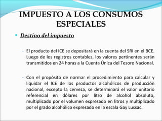 IMPUESTO A LOS CONSUMOS
        ESPECIALES
 Destino del impuesto


  - El producto del ICE se depositará en la cuenta del SRI en el BCE.
    Luego de los registros contables, los valores pertinentes serán
    transmitidos en 24 horas a la Cuenta Única del Tesoro Nacional.

  - Con el propósito de normar el procedimiento para calcular y
    liquidar el ICE de los productos alcohólicos de producción
    nacional, excepto la cerveza, se determinará el valor unitario
    referencial en dólares por litro de alcohol absoluto,
    multiplicado por el volumen expresado en litros y multiplicado
    por el grado alcohólico expresado en la escala Gay Lussac.
 