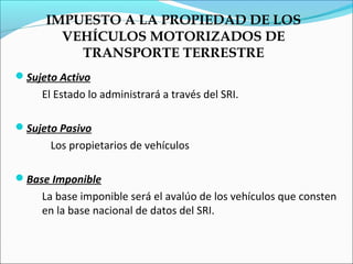 IMPUESTO A LA PROPIEDAD DE LOS
       VEHÍCULOS MOTORIZADOS DE
         TRANSPORTE TERRESTRE
Sujeto Activo
    El Estado lo administrará a través del SRI.

Sujeto Pasivo
      Los propietarios de vehículos

Base Imponible
    La base imponible será el avalúo de los vehículos que consten
    en la base nacional de datos del SRI.
 