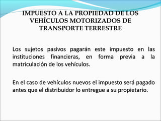 IMPUESTO A LA PROPIEDAD DE LOS
     VEHÍCULOS MOTORIZADOS DE
       TRANSPORTE TERRESTRE


Los sujetos pasivos pagarán este impuesto en las
instituciones financieras, en forma previa a la
matriculación de los vehículos.

En el caso de vehículos nuevos el impuesto será pagado
antes que el distribuidor lo entregue a su propietario.
 