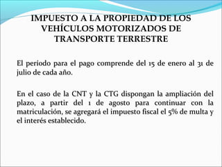 IMPUESTO A LA PROPIEDAD DE LOS
      VEHÍCULOS MOTORIZADOS DE
        TRANSPORTE TERRESTRE

El período para el pago comprende del 15 de enero al 31 de
julio de cada año.

En el caso de la CNT y la CTG dispongan la ampliación del
plazo, a partir del 1 de agosto para continuar con la
matriculación, se agregará el impuesto fiscal el 5% de multa y
el interés establecido.
 