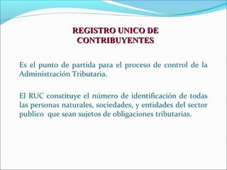 REGISTRO UNICO DE
                 CONTRIBUYENTES

Es el punto de partida para el proceso de control de la
Administración Tributaria.

El RUC constituye el número de identificación de todas
las personas naturales, sociedades, y entidades del sector
publico que sean sujetos de obligaciones tributarias.
 