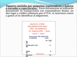 Tiquetes emitidos por máquinas registradoras y boletos
o entradas a espectáculos.- Estos documentos se utilizarán
únicamente en transacciones con consumidores finales, no
dan lugar a crédito tributario por el IVA, ni sustentan costos
y gastos al no identificar al adquirente.


                          DULCE M. VITERI
                       HELADERIA PICO RICO
                          RUC 1701424801001
                       Av. América 2160 - Quito
                             Rexton / 15335-f

                        Autorización SRI 090001520
                        31/08/2005            10:59
                                                No. 0145
                  3x                                  1 .
                  50
                  Doble pico rico                     4 .
                  50


                  Total                                4 .
                  50
                                  Adquirente
                  Efectivo                            10 .
                  00
 