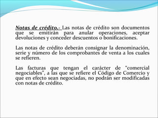 Notas de crédito.- Las notas de crédito son documentos
que se emitirán para anular operaciones, aceptar
devoluciones y conceder descuentos o bonificaciones.
Las notas de crédito deberán consignar la denominación,
serie y número de los comprobantes de venta a los cuales
se refieren.
Las facturas que tengan el carácter de “comercial
negociables”, a las que se refiere el Código de Comercio y
que en efecto sean negociadas, no podrán ser modificadas
con notas de crédito.
 
