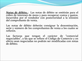 Notas de débito.- Las notas de débito se emitirán para el
cobro de intereses de mora y para recuperar costos y gastos,
incurridos por el vendedor con posterioridad a la emisión
del comprobante de venta.
Las notas de débito deberán consignar la denominación,
serie y número de los comprobantes de venta a los cuales se
refieren.
Las facturas que tengan el carácter de “comercial
negociables”, a las que se refiere el Código de Comercio y en
efecto sean negociadas no podrán ser modificadas con notas
de débito.
 