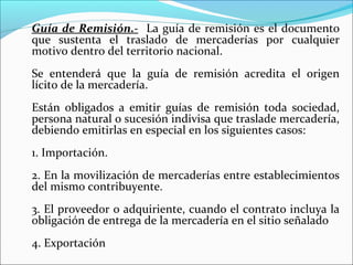 Guía de Remisión.- La guía de remisión es el documento
que sustenta el traslado de mercaderías por cualquier
motivo dentro del territorio nacional.
Se entenderá que la guía de remisión acredita el origen
lícito de la mercadería.
Están obligados a emitir guías de remisión toda sociedad,
persona natural o sucesión indivisa que traslade mercadería,
debiendo emitirlas en especial en los siguientes casos:
1. Importación.
2. En la movilización de mercaderías entre establecimientos
del mismo contribuyente.
3. El proveedor o adquiriente, cuando el contrato incluya la
obligación de entrega de la mercadería en el sitio señalado
4. Exportación
 