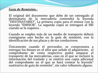 Guía de Remisión.-
El original del documento que debe de ser entregado al
destinatario de la mercadería contendrá la leyenda
“DESTINATARIO”. La primera copia para el emisor con la
leyenda “EMISOR”. La segunda copia se entregará al SRI
cuando se la requiera .
Cuando se emplee más de un medio de transporte deberá
consignarse este hecho en la guía de remisión, con la
identificación de sus placas y de sus conductores.
Únicamente cuando el proveedor, se comprometa a
entregar los bienes en el sitio que señale el adquiriente, el
comprobante de venta respectivo podrá amparar el
transporte de las mercaderías, caso en el que se incluirá la
información del traslado y se emitirá una copia adicional
del comprobante en el que se hará constar la leyenda“
sustitutiva de guía de remisión”, sin valor tributario alguno.
 