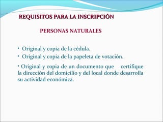 REQUISITOS PARA LA INSCRIPCIÓN

         PERSONAS NATURALES


• Original y copia de la cédula.
• Original y copia de la papeleta de votación.
• Original y copia de un documento que certifique
la dirección del domicilio y del local donde desarrolla
su actividad económica.
 