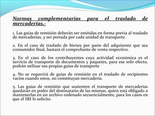 Normas complementarias                  para     el    traslado       de
mercaderías.-
1. Las guías de remisión deberán ser emitidas en forma previa al traslado
de mercaderías, y ser portada por cada unidad de transporte.
2. En el caso de traslado de bienes por parte del adquirente que sea
consumidor final, bastará el comprobante de venta respectivo.
3. En el caso de los contribuyentes cuya actividad económica es el
servicio de transporte de documentos y paquetes, para ese solo efecto,
podrán utilizar sus propias guías de transporte
4. No se requerirá de guías de remisión en el traslado de recipientes
vacíos cuando estos, no constituyan mercadería.
5. Las guías de remisión que sustenten el transporte de mercaderías
quedarán en poder del destinatario de las mismas, quien está obligado a
mantenerlas en un archivo ordenado secuencialmente, para los casos en
que el SRI lo solicite.
 