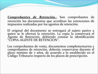 Comprobantes de Retención.- Son comprobantes de
retención los documentos que acreditan las retenciones de
impuestos realizadas por los agentes de retención.
El original del documento se entregará al sujeto pasivo a
quien se le efectuó la retención. La copia la conservará el
Agente de Retención, debiendo constar la identificación
“COPIA-AGENTE DE RETENCION”.
Los comprobantes de venta, documentos complementarios y
comprobantes de retención, deberán conservarse durante el
plazo mínimo de 7 años, de acuerdo a lo establecido en el
Código Tributario respecto de los plazos de prescripción.
 