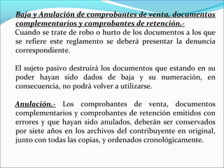 Baja y Anulación de comprobantes de venta, documentos
complementarios y comprobantes de retención.-
Cuando se trate de robo o hurto de los documentos a los que
se refiere este reglamento se deberá presentar la denuncia
correspondiente.

El sujeto pasivo destruirá los documentos que estando en su
poder hayan sido dados de baja y su numeración, en
consecuencia, no podrá volver a utilizarse.

Anulación.- Los comprobantes de venta, documentos
complementarios y comprobantes de retención emitidos con
errores y que hayan sido anulados, deberán ser conservados
por siete años en los archivos del contribuyente en original,
junto con todas las copias, y ordenados cronológicamente.
 