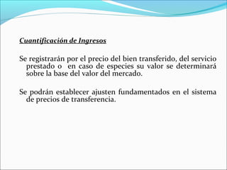 Cuantificación de Ingresos

Se registrarán por el precio del bien transferido, del servicio
  prestado o en caso de especies su valor se determinará
  sobre la base del valor del mercado.

Se podrán establecer ajusten fundamentados en el sistema
  de precios de transferencia.
 