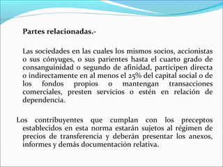 Partes relacionadas.-

 Las sociedades en las cuales los mismos socios, accionistas
 o sus cónyuges, o sus parientes hasta el cuarto grado de
 consanguinidad o segundo de afinidad, participen directa
 o indirectamente en al menos el 25% del capital social o de
 los fondos propios o mantengan transacciones
 comerciales, presten servicios o estén en relación de
 dependencia.

Los contribuyentes que cumplan con los preceptos
  establecidos en esta norma estarán sujetos al régimen de
  precios de transferencia y deberán presentar los anexos,
  informes y demás documentación relativa.
 