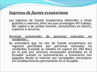 Ingresos de fuente ecuatoriana
Los ingresos de fuente ecuatoriana obtenidos a título
  gratuito u oneroso, bien sea que provengan del trabajo,
  del capital o de ambas fuentes, consistentes en dinero,
  especies o servicios.

Servicios ocasionales de personas naturales no
  residentes.-
Se entenderá que no son de fuente ecuatoriana los
  ingresos percibidos por personas naturales no
  residentes (cuando su estadía no supere los 183 días)
  en el país por servicios ocasionales prestados en el
  Ecuador cuando su remuneración u honorarios son
  pagados desde el exterior por sociedades extranjeras
  sin establecimiento permanente en el Ecuador.
 