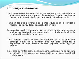 Otros Ingresos Gravados

Toda persona residente en Ecuador, será sujeto pasivo del impuesto
  a la renta sobre sus ingresos de cualquier origen, sea que la
  fuente de éstos se halle situada dentro del país o fuera de él.

También los que provengan de bienes situados en el territorio
  nacional o de actividades desarrolladas en éste.

Las regalías, los derechos por el uso de marcas y otras prestaciones
  análogas derivadas de la explotación en territorio nacional de la
  propiedad industrial o intelectual.

Toda persona natural o sociedad residente en el Ecuador que
  obtenga rentas en el exterior, que han sido sometidas a
  imposición en otro Estado, deberá registrar estos ingresos
  exentos

En el caso de rentas provenientes de paraísos fiscales no se aplicará
  la exención y las rentas formarán parte de la renta global del
  contribuyente.
 