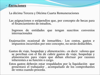 • Exenciones

 La décima Tercera y Décima Cuarta Remuneraciones

 Las asignaciones o estipendios que, por concepto de becas para
   el financiamiento de estudios,

   Ingresos de entidades que tengan suscritos convenios
   internacionales

 Enajenación ocasional de inmuebles.- Los costos, gastos e
   impuestos incurridos por este concepto, no serán deducibles.

 Gastos de viaje, hospedaje y alimentación.- es decir valores que
   se perciban con el fin de cubrir gastos de viaje, hospedaje y
   alimentación para viajes que deban efectuar por razones
   inherentes a su función o cargo.
 Estos gastos deberán estar respaldados por la liquidación que
   presentará el trabajador , acompañado de los comprobantes
   de venta cuando proceda.
 