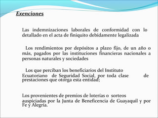 Exenciones


  Las indemnizaciones laborales de conformidad con lo
  detallado en el acta de finiquito debidamente legalizada

   Los rendimientos por depósitos a plazo fijo, de un año o
  más, pagados por las instituciones financieras nacionales a
  personas naturales y sociedades

   Los que perciban los beneficiarios del Instituto
  Ecuatoriano de Seguridad Social, por toda clase        de
  prestaciones que otorga esta entidad;


  Los provenientes de premios de loterías o sorteos
  auspiciadas por la Junta de Beneficencia de Guayaquil y por
  Fe y Alegría.
 