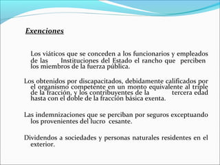 Exenciones


  Los viáticos que se conceden a los funcionarios y empleados
  de las     Instituciones del Estado el rancho que perciben
  los miembros de la fuerza pública.

Los obtenidos por discapacitados, debidamente calificados por
  el organismo competente en un monto equivalente al triple
  de la fracción, y los contribuyentes de la       tercera edad
  hasta con el doble de la fracción básica exenta.

Las indemnizaciones que se perciban por seguros exceptuando
  los provenientes del lucro cesante.

Dividendos a sociedades y personas naturales residentes en el
  exterior.
 