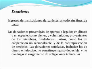 Exenciones

Ingresos de instituciones de carácter privado sin fines de
   lucro,

Las donaciones provendrán de aportes o legados en dinero
   o en especie, como bienes, y voluntariados, provenientes
   de los miembros, fundadores u otros, como los de
   cooperación no reembolsable, y de la contraprestación
   de servicios. Las donaciones señaladas, inclusive las de
   dinero en efectivo, no constituyen gasto deducible, y no
   dan lugar al surgimiento de obligaciones tributarias.
 