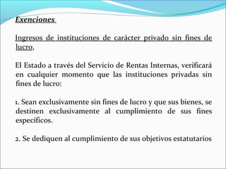 Exenciones

Ingresos de instituciones de carácter privado sin fines de
lucro,

El Estado a través del Servicio de Rentas Internas, verificará
en cualquier momento que las instituciones privadas sin
fines de lucro:

1. Sean exclusivamente sin fines de lucro y que sus bienes, se
destinen exclusivamente al cumplimiento de sus fines
específicos.

2. Se dediquen al cumplimiento de sus objetivos estatutarios
 